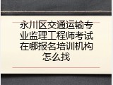 永川区交通运输专业监理工程师考试在哪报名培训机构怎么找