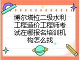 博尔塔拉二级水利工程造价工程师考试在哪报名培训机构怎么找