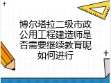 博尔塔拉二级市政公用工程建造师是否需要继续教育呢如何进行