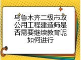 乌鲁木齐二级市政公用工程建造师是否需要继续教育呢如何进行