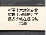 新疆土木建筑专业监理工程师培训学费多少钱在哪报名培训