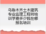 乌鲁木齐土木建筑专业监理工程师培训学费多少钱在哪报名培训