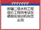 新疆二级水利工程造价工程师考试在哪报名培训机构怎么找