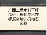 广西二级水利工程造价工程师考试在哪报名培训机构怎么找