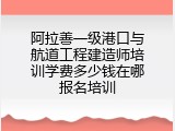 阿拉善一级港口与航道工程建造师培训学费多少钱在哪报名培训