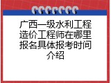 广西一级水利工程造价工程师在哪里报名具体报考时间介绍