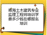 青海土木建筑专业监理工程师培训学费多少钱在哪报名培训