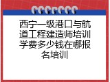 西宁一级港口与航道工程建造师培训学费多少钱在哪报名培训