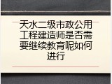 天水二级市政公用工程建造师是否需要继续教育呢如何进行