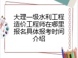 大理一级水利工程造价工程师在哪里报名具体报考时间介绍