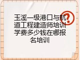 玉溪一级港口与航道工程建造师培训学费多少钱在哪报名培训