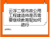 云浮二级市政公用工程建造师是否需要继续教育呢如何进行