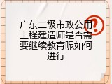 广东二级市政公用工程建造师是否需要继续教育呢如何进行