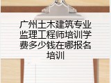广州土木建筑专业监理工程师培训学费多少钱在哪报名培训