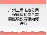 广州二级市政公用工程建造师是否需要继续教育呢如何进行