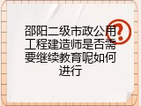 邵阳二级市政公用工程建造师是否需要继续教育呢如何进行
