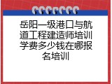 岳阳一级港口与航道工程建造师培训学费多少钱在哪报名培训