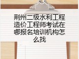 荆州二级水利工程造价工程师考试在哪报名培训机构怎么找