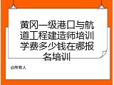 黄冈一级港口与航道工程建造师培训学费多少钱在哪报名培训