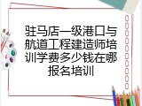 驻马店一级港口与航道工程建造师培训学费多少钱在哪报名培训
