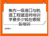 焦作一级港口与航道工程建造师培训学费多少钱在哪报名培训