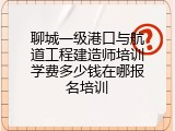 聊城一级港口与航道工程建造师培训学费多少钱在哪报名培训