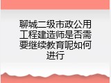 聊城二级市政公用工程建造师是否需要继续教育呢如何进行