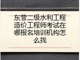 东营二级水利工程造价工程师考试在哪报名培训机构怎么找