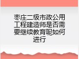 枣庄二级市政公用工程建造师是否需要继续教育呢如何进行