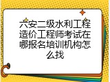 六安二级水利工程造价工程师考试在哪报名培训机构怎么找