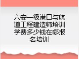 六安一级港口与航道工程建造师培训学费多少钱在哪报名培训