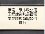 淮南二级市政公用工程建造师是否需要继续教育呢如何进行