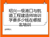 绍兴一级港口与航道工程建造师培训学费多少钱在哪报名培训