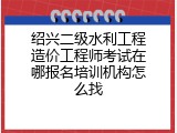 绍兴二级水利工程造价工程师考试在哪报名培训机构怎么找