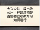 大兴安岭二级市政公用工程建造师是否需要继续教育呢如何进行