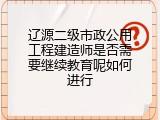 辽源二级市政公用工程建造师是否需要继续教育呢如何进行