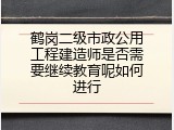 鹤岗二级市政公用工程建造师是否需要继续教育呢如何进行