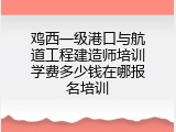 鸡西一级港口与航道工程建造师培训学费多少钱在哪报名培训