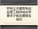 忻州土木建筑专业监理工程师培训学费多少钱在哪报名培训