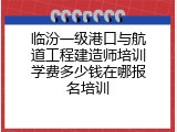 临汾一级港口与航道工程建造师培训学费多少钱在哪报名培训