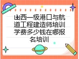 山西一级港口与航道工程建造师培训学费多少钱在哪报名培训