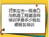 石家庄市一级港口与航道工程建造师培训学费多少钱在哪报名培训
