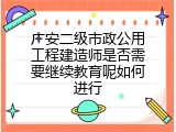 广安二级市政公用工程建造师是否需要继续教育呢如何进行
