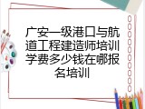 广安一级港口与航道工程建造师培训学费多少钱在哪报名培训