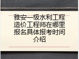 雅安一级水利工程造价工程师在哪里报名具体报考时间介绍