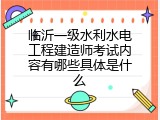 临沂一级水利水电工程建造师考试内容有哪些具体是什么