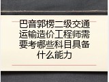 巴音郭楞二级交通运输造价工程师需要考哪些科目具备什么能力