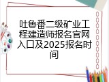 吐鲁番二级矿业工程建造师报名官网入口及2025报名时间