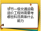 毕节一级交通运输造价工程师需要考哪些科目具备什么能力