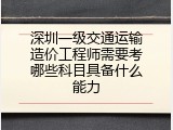 深圳一级交通运输造价工程师需要考哪些科目具备什么能力